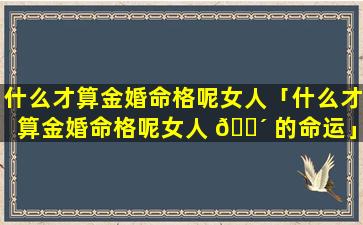 什么才算金婚命格呢女人「什么才算金婚命格呢女人 🌴 的命运」